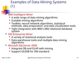 May 16, 2025 Data Mining: Concepts and Techniqu 16
Examples of Data Mining Systems
(1)
 IBM Intelligent Miner

A wide range of data mining algorithms

Scalable mining algorithms

Toolkits: neural network algorithms, statistical
methods, data preparation, and data visualization tools

Tight integration with IBM's DB2 relational database
system
 SAS Enterprise Miner

A variety of statistical analysis tools

Data warehouse tools and multiple data mining
algorithms
 Mirosoft SQLServer 2000

Integrate DB and OLAP with mining

Support OLEDB for DM standard
 