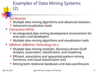 May 16, 2025 Data Mining: Concepts and Techniqu 17
Examples of Data Mining Systems
(2)
 SGI MineSet

Multiple data mining algorithms and advanced statistics

Advanced visualization tools
 Clementine (SPSS)
 An integrated data mining development environment for
end-users and developers
 Multiple data mining algorithms and visualization tools
 DBMiner (DBMiner Technology Inc.)
 Multiple data mining modules: discovery-driven OLAP
analysis, association, classification, and clustering
 Efficient, association and sequential-pattern mining
functions, and visual classification tool
 Mining both relational databases and data warehouses
 