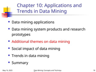 May 16, 2025 Data Mining: Concepts and Techniqu 18
Chapter 10: Applications and
Trends in Data Mining
 Data mining applications
 Data mining system products and research
prototypes
 Additional themes on data mining
 Social impact of data mining
 Trends in data mining
 Summary
 