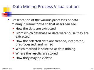 May 16, 2025 Data Mining: Concepts and Techniqu 27
Data Mining Process Visualization
 Presentation of the various processes of data
mining in visual forms so that users can see
 How the data are extracted
 From which database or data warehouse they are
extracted
 How the selected data are cleaned, integrated,
preprocessed, and mined
 Which method is selected at data mining
 Where the results are stored
 How they may be viewed
 