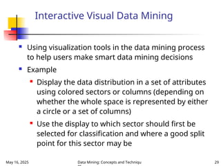 May 16, 2025 Data Mining: Concepts and Techniqu 29
Interactive Visual Data Mining
 Using visualization tools in the data mining process
to help users make smart data mining decisions
 Example
 Display the data distribution in a set of attributes
using colored sectors or columns (depending on
whether the whole space is represented by either
a circle or a set of columns)
 Use the display to which sector should first be
selected for classification and where a good split
point for this sector may be
 