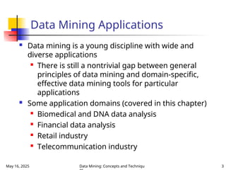 May 16, 2025 Data Mining: Concepts and Techniqu 3
Data Mining Applications
 Data mining is a young discipline with wide and
diverse applications

There is still a nontrivial gap between general
principles of data mining and domain-specific,
effective data mining tools for particular
applications
 Some application domains (covered in this chapter)
 Biomedical and DNA data analysis
 Financial data analysis
 Retail industry
 Telecommunication industry
 