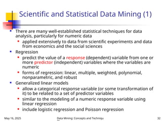 May 16, 2025 Data Mining: Concepts and Techniqu 32
Scientific and Statistical Data Mining (1)
 There are many well-established statistical techniques for data
analysis, particularly for numeric data
 applied extensively to data from scientific experiments and data
from economics and the social sciences
 Regression
 predict the value of a response (dependent) variable from one or
more predictor (independent) variables where the variables are
numeric
 forms of regression: linear, multiple, weighted, polynomial,
nonparametric, and robust
 Generalized linear models
 allow a categorical response variable (or some transformation of
it) to be related to a set of predictor variables
 similar to the modeling of a numeric response variable using
linear regression
 include logistic regression and Poisson regression
 