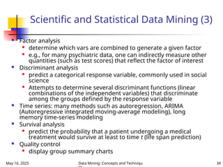 May 16, 2025 Data Mining: Concepts and Techniqu 34
Scientific and Statistical Data Mining (3)
 Factor analysis

determine which vars are combined to generate a given factor

e.g., for many psychiatric data, one can indirectly measure other
quantities (such as test scores) that reflect the factor of interest
 Discriminant analysis

predict a categorical response variable, commonly used in social
science

Attempts to determine several discriminant functions (linear
combinations of the independent variables) that discriminate
among the groups defined by the response variable
 Time series: many methods such as autoregression, ARIMA
(Autoregressive integrated moving-average modeling), long
memory time-series modeling
 Survival analysis

predict the probability that a patient undergoing a medical
treatment would survive at least to time t (life span prediction)
 Quality control

display group summary charts
 