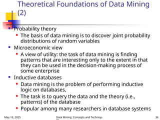 May 16, 2025 Data Mining: Concepts and Techniqu 36
Theoretical Foundations of Data Mining
(2)
 Probability theory
 The basis of data mining is to discover joint probability
distributions of random variables
 Microeconomic view
 A view of utility: the task of data mining is finding
patterns that are interesting only to the extent in that
they can be used in the decision-making process of
some enterprise
 Inductive databases
 Data mining is the problem of performing inductive
logic on databases,
 The task is to query the data and the theory (i.e.,
patterns) of the database
 Popular among many researchers in database systems
 