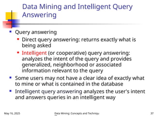 May 16, 2025 Data Mining: Concepts and Techniqu 37
Data Mining and Intelligent Query
Answering
 Query answering
 Direct query answering: returns exactly what is
being asked
 Intelligent (or cooperative) query answering:
analyzes the intent of the query and provides
generalized, neighborhood or associated
information relevant to the query
 Some users may not have a clear idea of exactly what
to mine or what is contained in the database
 Intelligent query answering analyzes the user's intent
and answers queries in an intelligent way
 