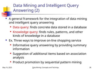May 16, 2025 Data Mining: Concepts and Techniqu 38
Data Mining and Intelligent Query
Answering (2)
 A general framework for the integration of data mining
and intelligent query answering

Data query: finds concrete data stored in a database

Knowledge query: finds rules, patterns, and other
kinds of knowledge in a database
 Ex. Three ways to improve on-line shopping service

Informative query answering by providing summary
information

Suggestion of additional items based on association
analysis

Product promotion by sequential pattern mining
 