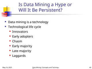 May 16, 2025 Data Mining: Concepts and Techniqu 40
Is Data Mining a Hype or
Will It Be Persistent?
 Data mining is a technology
 Technological life cycle
 Innovators
 Early adopters
 Chasm
 Early majority
 Late majority
 Laggards
 