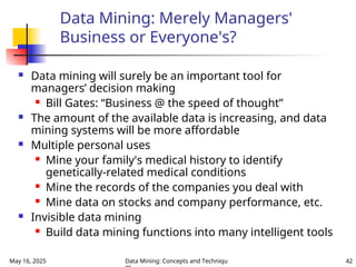 May 16, 2025 Data Mining: Concepts and Techniqu 42
Data Mining: Merely Managers'
Business or Everyone's?
 Data mining will surely be an important tool for
managers’ decision making
 Bill Gates: “Business @ the speed of thought”
 The amount of the available data is increasing, and data
mining systems will be more affordable
 Multiple personal uses
 Mine your family's medical history to identify
genetically-related medical conditions
 Mine the records of the companies you deal with
 Mine data on stocks and company performance, etc.
 Invisible data mining
 Build data mining functions into many intelligent tools
 