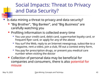 May 16, 2025 Data Mining: Concepts and Techniqu 43
Social Impacts: Threat to Privacy
and Data Security?
 Is data mining a threat to privacy and data security?
 “Big Brother”, “Big Banker”, and “Big Business” are
carefully watching you
 Profiling information is collected every time

You use your credit card, debit card, supermarket loyalty card, or
frequent flyer card, or apply for any of the above

You surf the Web, reply to an Internet newsgroup, subscribe to a
magazine, rent a video, join a club, fill out a contest entry form,

You pay for prescription drugs, or present you medical care
number when visiting the doctor
 Collection of personal data may be beneficial for
companies and consumers, there is also potential for
misuse
 