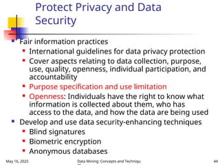 May 16, 2025 Data Mining: Concepts and Techniqu 44
Protect Privacy and Data
Security
 Fair information practices
 International guidelines for data privacy protection
 Cover aspects relating to data collection, purpose,
use, quality, openness, individual participation, and
accountability
 Purpose specification and use limitation
 Openness: Individuals have the right to know what
information is collected about them, who has
access to the data, and how the data are being used
 Develop and use data security-enhancing techniques
 Blind signatures
 Biometric encryption
 Anonymous databases
 