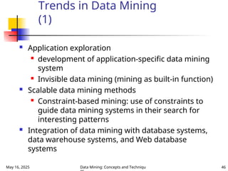 May 16, 2025 Data Mining: Concepts and Techniqu 46
Trends in Data Mining
(1)
 Application exploration
 development of application-specific data mining
system
 Invisible data mining (mining as built-in function)
 Scalable data mining methods
 Constraint-based mining: use of constraints to
guide data mining systems in their search for
interesting patterns
 Integration of data mining with database systems,
data warehouse systems, and Web database
systems
 