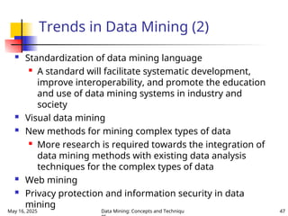 May 16, 2025 Data Mining: Concepts and Techniqu 47
Trends in Data Mining (2)
 Standardization of data mining language

A standard will facilitate systematic development,
improve interoperability, and promote the education
and use of data mining systems in industry and
society
 Visual data mining
 New methods for mining complex types of data

More research is required towards the integration of
data mining methods with existing data analysis
techniques for the complex types of data
 Web mining
 Privacy protection and information security in data
mining
 