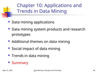 May 16, 2025 Data Mining: Concepts and Techniqu 48
Chapter 10: Applications and
Trends in Data Mining
 Data mining applications
 Data mining system products and research
prototypes
 Additional themes on data mining
 Social impact of data mining
 Trends in data mining
 Summary
 