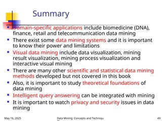 May 16, 2025 Data Mining: Concepts and Techniqu 49
Summary
 Domain-specific applications include biomedicine (DNA),
finance, retail and telecommunication data mining
 There exist some data mining systems and it is important
to know their power and limitations
 Visual data mining include data visualization, mining
result visualization, mining process visualization and
interactive visual mining
 There are many other scientific and statistical data mining
methods developed but not covered in this book
 Also, it is important to study theoretical foundations of
data mining
 Intelligent query answering can be integrated with mining
 It is important to watch privacy and security issues in data
mining
 