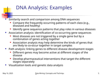 May 16, 2025 Data Mining: Concepts and Techniqu 5
DNA Analysis: Examples
 Similarity search and comparison among DNA sequences
 Compare the frequently occurring patterns of each class (e.g.,
diseased and healthy)
 Identify gene sequence patterns that play roles in various diseases
 Association analysis: identification of co-occurring gene sequences
 Most diseases are not triggered by a single gene but by a
combination of genes acting together
 Association analysis may help determine the kinds of genes that
are likely to co-occur together in target samples
 Path analysis: linking genes to different disease development stages
 Different genes may become active at different stages of the
disease
 Develop pharmaceutical interventions that target the different
stages separately
 Visualization tools and genetic data analysis
 