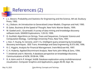 May 16, 2025 Data Mining: Concepts and Techniqu 51
References (2)
 J. L. Devore. Probability and Statistics for Engineering and the Science, 4th ed. Duxbury
Press, 1995.
 A. J. Dobson. An Introduction to Generalized Linear Models. Chapman and Hall, 1990.
 B. Gates. Business @ the Speed of Thought. New York: Warner Books, 1999.
 M. Goebel and L. Gruenwald. A survey of data mining and knowledge discovery
software tools. SIGKDD Explorations, 1:20-33, 1999.
 D. Gusfield. Algorithms on Strings, Trees and Sequences, Computer Science and
Computation Biology. Cambridge University Press, New York, 1997.
 J. Han, Y. Huang, N. Cercone, and Y. Fu. Intelligent query answering by knowledge
discovery techniques. IEEE Trans. Knowledge and Data Engineering, 8:373-390, 1996.
 R. C. Higgins. Analysis for Financial Management. Irwin/McGraw-Hill, 1997.
 C. H. Huberty. Applied Discriminant Analysis. New York: John Wiley & Sons, 1994.
 T. Imielinski and H. Mannila. A database perspective on knowledge discovery.
Communications of ACM, 39:58-64, 1996.
 D. A. Keim and H.-P. Kriegel. VisDB: Database exploration using multidimensional
visualization. Computer Graphics and Applications, pages 40-49, Sept. 94.
 