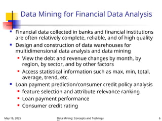 May 16, 2025 Data Mining: Concepts and Techniqu 6
Data Mining for Financial Data Analysis
 Financial data collected in banks and financial institutions
are often relatively complete, reliable, and of high quality
 Design and construction of data warehouses for
multidimensional data analysis and data mining
 View the debt and revenue changes by month, by
region, by sector, and by other factors
 Access statistical information such as max, min, total,
average, trend, etc.
 Loan payment prediction/consumer credit policy analysis
 feature selection and attribute relevance ranking
 Loan payment performance
 Consumer credit rating
 