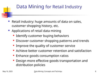 May 16, 2025 Data Mining: Concepts and Techniqu 8
Data Mining for Retail Industry
 Retail industry: huge amounts of data on sales,
customer shopping history, etc.
 Applications of retail data mining

Identify customer buying behaviors

Discover customer shopping patterns and trends

Improve the quality of customer service

Achieve better customer retention and satisfaction

Enhance goods consumption ratios

Design more effective goods transportation and
distribution policies
 