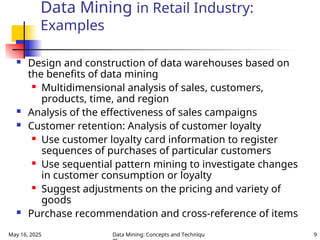 May 16, 2025 Data Mining: Concepts and Techniqu 9
Data Mining in Retail Industry:
Examples
 Design and construction of data warehouses based on
the benefits of data mining
 Multidimensional analysis of sales, customers,
products, time, and region
 Analysis of the effectiveness of sales campaigns
 Customer retention: Analysis of customer loyalty
 Use customer loyalty card information to register
sequences of purchases of particular customers
 Use sequential pattern mining to investigate changes
in customer consumption or loyalty
 Suggest adjustments on the pricing and variety of
goods
 Purchase recommendation and cross-reference of items
 