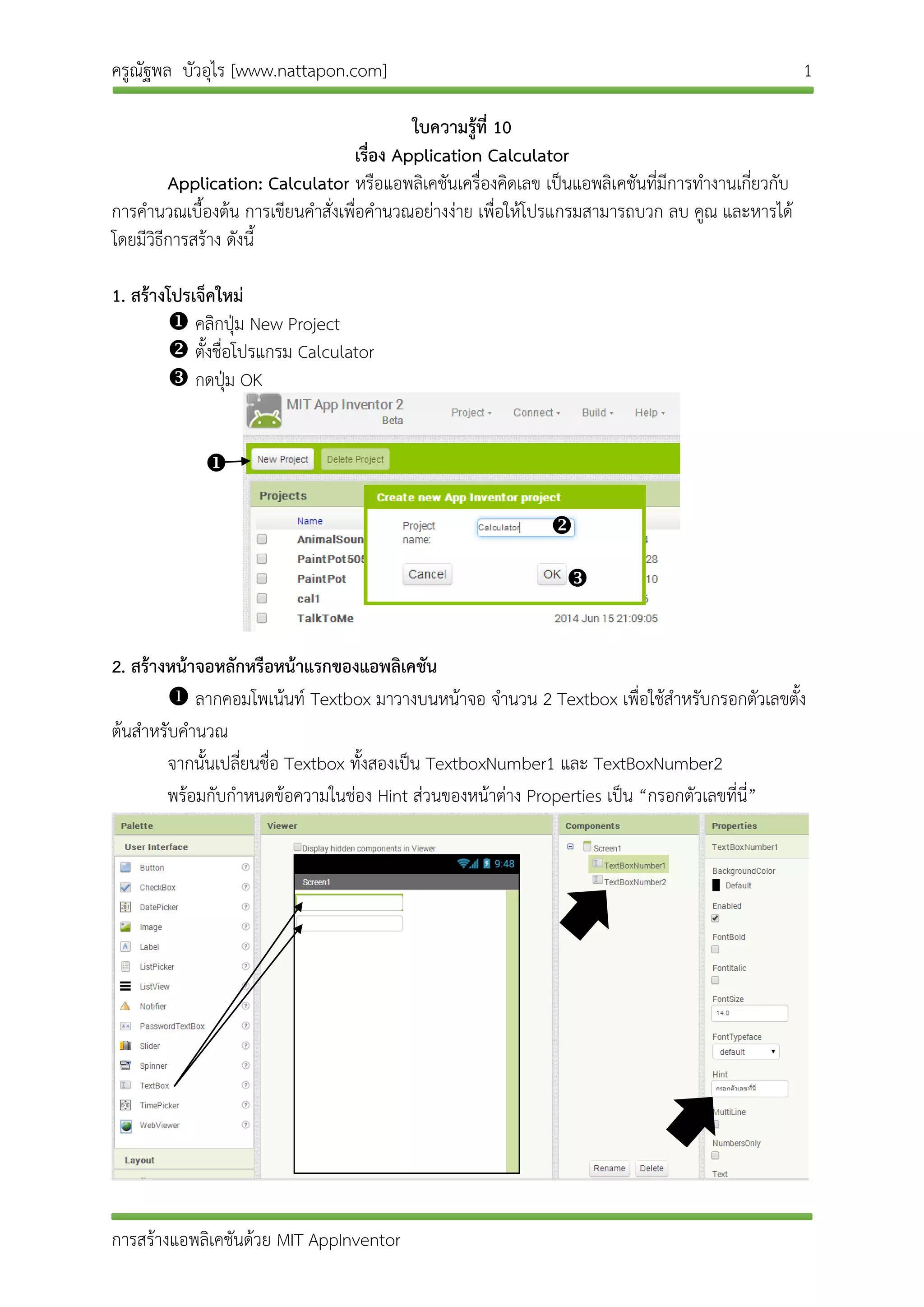 ครูณัฐพล บัวอุไร [www.nattapon.com] 1
การสร้างแอพลิเคชันด้วย MIT AppInventor
ใบความรู้ที่ 10
เรื่อง Application Calculator
Application: Calculator หรือแอพลิเคชันเครื่องคิดเลข เป็นแอพลิเคชันที่มีการทางานเกี่ยวกับ
การคานวณเบื้องต้น การเขียนคาสั่งเพื่อคานวณอย่างง่าย เพื่อให้โปรแกรมสามารถบวก ลบ คูณ และหารได้
โดยมีวิธีการสร้าง ดังนี้
1. สร้างโปรเจ็คใหม่
 คลิกปุ่ม New Project
 ตั้งชื่อโปรแกรม Calculator
 กดปุ่ม OK
2. สร้างหน้าจอหลักหรือหน้าแรกของแอพลิเคชัน
 ลากคอมโพเน้นท์ Textbox มาวางบนหน้าจอ จานวน 2 Textbox เพื่อใช้สาหรับกรอกตัวเลขตั้ง
ต้นสาหรับคานวณ
จากนั้นเปลี่ยนชื่อ Textbox ทั้งสองเป็น TextboxNumber1 และ TextBoxNumber2
พร้อมกับกาหนดข้อความในช่อง Hint ส่วนของหน้าต่าง Properties เป็น “กรอกตัวเลขที่นี่”



 