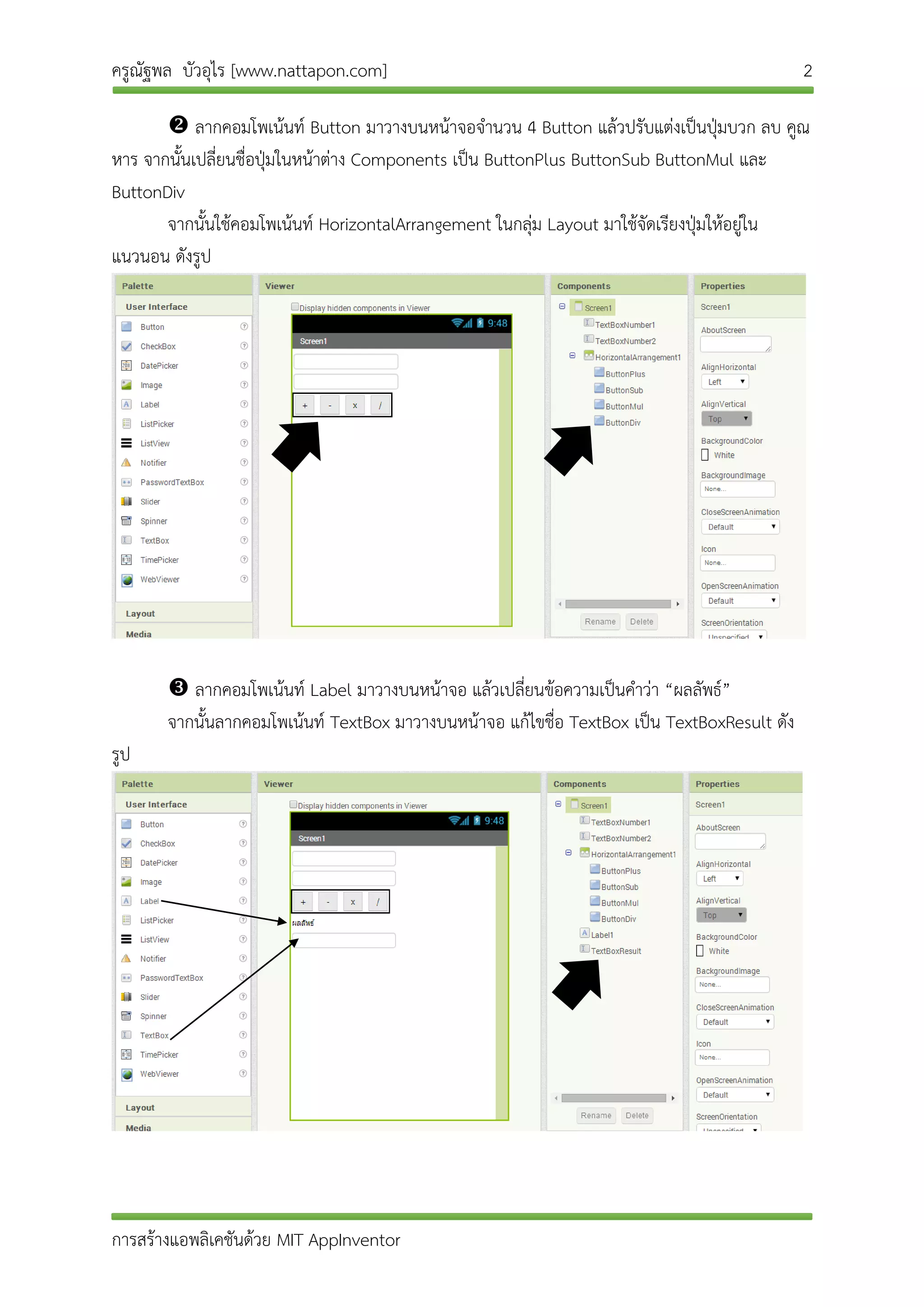 ครูณัฐพล บัวอุไร [www.nattapon.com] 2
การสร้างแอพลิเคชันด้วย MIT AppInventor
 ลากคอมโพเน้นท์ Button มาวางบนหน้าจอจานวน 4 Button แล้วปรับแต่งเป็นปุ่มบวก ลบ คูณ
หาร จากนั้นเปลี่ยนชื่อปุ่มในหน้าต่าง Components เป็น ButtonPlus ButtonSub ButtonMul และ
ButtonDiv
จากนั้นใช้คอมโพเน้นท์ HorizontalArrangement ในกลุ่ม Layout มาใช้จัดเรียงปุ่มให้อยู่ใน
แนวนอน ดังรูป
 ลากคอมโพเน้นท์ Label มาวางบนหน้าจอ แล้วเปลี่ยนข้อความเป็นคาว่า “ผลลัพธ์”
จากนั้นลากคอมโพเน้นท์ TextBox มาวางบนหน้าจอ แก้ไขชื่อ TextBox เป็น TextBoxResult ดัง
รูป
 