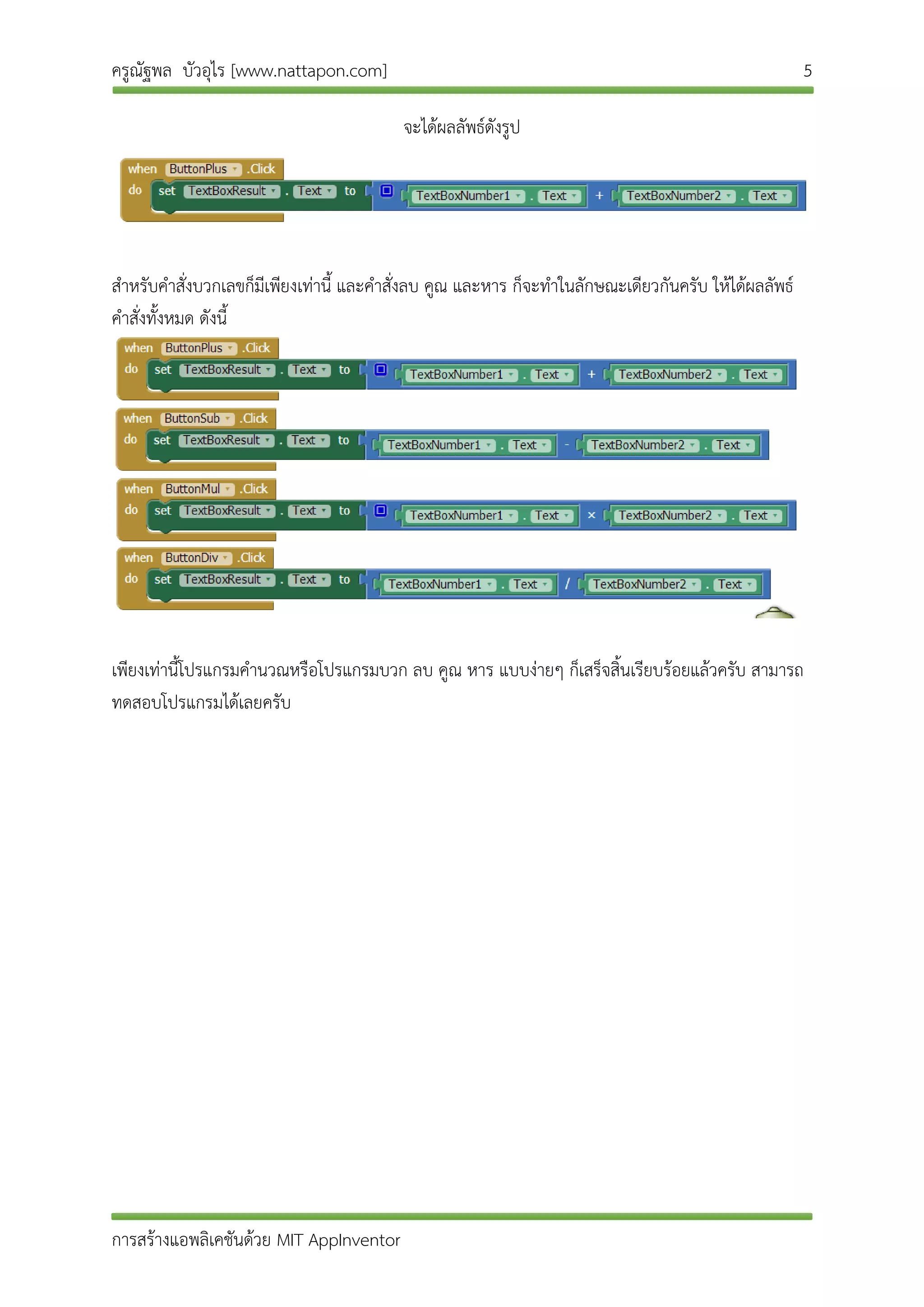 ครูณัฐพล บัวอุไร [www.nattapon.com] 5
การสร้างแอพลิเคชันด้วย MIT AppInventor
จะได้ผลลัพธ์ดังรูป
สาหรับคาสั่งบวกเลขก็มีเพียงเท่านี้ และคาสั่งลบ คูณ และหาร ก็จะทาในลักษณะเดียวกันครับ ให้ได้ผลลัพธ์
คาสั่งทั้งหมด ดังนี้
เพียงเท่านี้โปรแกรมคานวณหรือโปรแกรมบวก ลบ คูณ หาร แบบง่ายๆ ก็เสร็จสิ้นเรียบร้อยแล้วครับ สามารถ
ทดสอบโปรแกรมได้เลยครับ
 