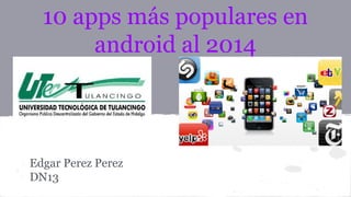 10 apps más populares en 
android al 2014 
Edgar Perez Perez 
DN13 
 