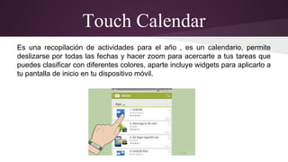 Touch Calendar 
Es una recopilación de actividades para el año , es un calendario, permite 
deslizarse por todas las fechas y hacer zoom para acercarte a tus tareas que 
puedes clasificar con diferentes colores, aparte incluye widgets para aplicarlo a 
tu pantalla de inicio en tu dispositivo móvil. 
 