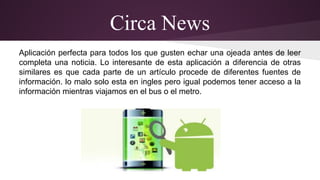 Circa News 
Aplicación perfecta para todos los que gusten echar una ojeada antes de leer 
completa una noticia. Lo interesante de esta aplicación a diferencia de otras 
similares es que cada parte de un artículo procede de diferentes fuentes de 
información. lo malo solo esta en ingles pero igual podemos tener acceso a la 
información mientras viajamos en el bus o el metro. 
 