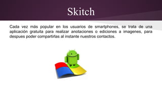 Skitch 
Cada vez más popular en los usuarios de smartphones, se trata de una 
aplicación gratuita para realizar anotaciones o ediciones a imagenes, para 
despues poder compartirlas al instante nuestros contactos. 
 