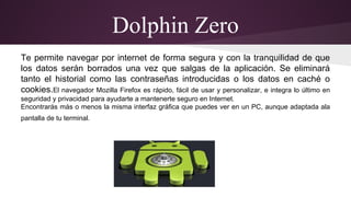 Dolphin Zero 
Te permite navegar por internet de forma segura y con la tranquilidad de que 
los datos serán borrados una vez que salgas de la aplicación. Se eliminará 
tanto el historial como las contraseñas introducidas o los datos en caché o 
cookies.El navegador Mozilla Firefox es rápido, fácil de usar y personalizar, e integra lo último en 
seguridad y privacidad para ayudarte a mantenerte seguro en Internet. 
Encontrarás más o menos la misma interfaz gráfica que puedes ver en un PC, aunque adaptada ala 
pantalla de tu terminal. 
 