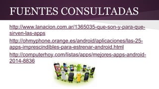 FUENTES CONSULTADAS 
http://www.lanacion.com.ar/1365035-que-son-y-para-que-sirven- 
las-apps 
http://ohmyphone.orange.es/android/aplicaciones/las-25- 
apps-imprescindibles-para-estrenar-android.html 
http://computerhoy.com/listas/apps/mejores-apps-android- 
2014-8836 
