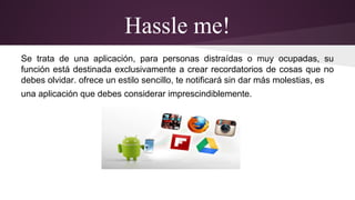 Hassle me! 
Se trata de una aplicación, para personas distraídas o muy ocupadas, su 
función está destinada exclusivamente a crear recordatorios de cosas que no 
debes olvidar. ofrece un estilo sencillo, te notificará sin dar más molestias, es 
una aplicación que debes considerar imprescindiblemente. 
 