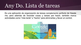 Any Do. Lista de tareas 
Es una aplicación de organización de tareas complemento perfecto de Hassle 
me, pero además de recordar cosas y tareas por hacer, también marca 
actividades como “más tarde” o “hecho” para eliminarlas y llevar un control. 
 