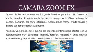 CAMARA ZOOM FX 
Es otra de las aplicaciones de fotografía favoritas para Android. Ofrece un 
amplia variedad de opciones de hardware: enfoque automático, balance de 
blancos, nocturno, así como diferentes modos: modo ráfaga, modo collage y 
disparo con temporizador automático. 
Además, Camara Zoom Fx cuenta con muchos e interesantes efectos con un 
postprocesado muy completos: marcos, recortes, collages y unas cuantas 
opciones más, y la posibilidad de compartir con las redes sociales. 
 