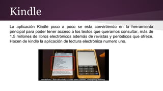 Kindle 
La aplicación Kindle poco a poco se esta convirtiendo en la herramienta 
principal para poder tener acceso a los textos que queramos consultar, más de 
1.5 millones de libros electrónicos además de revistas y periódicos que ofrece. 
Hacen de kindle la aplicación de lectura electrónica numero uno. 
 