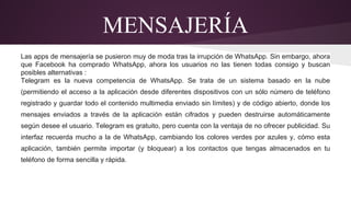 MENSAJERÍA 
Las apps de mensajería se pusieron muy de moda tras la irrupción de WhatsApp. Sin embargo, ahora 
que Facebook ha comprado WhatsApp, ahora los usuarios no las tienen todas consigo y buscan 
posibles alternativas : 
Telegram es la nueva competencia de WhatsApp. Se trata de un sistema basado en la nube 
(permitiendo el acceso a la aplicación desde diferentes dispositivos con un sólo número de teléfono 
registrado y guardar todo el contenido multimedia enviado sin límites) y de código abierto, donde los 
mensajes enviados a través de la aplicación están cifrados y pueden destruirse automáticamente 
según desee el usuario. Telegram es gratuito, pero cuenta con la ventaja de no ofrecer publicidad. Su 
interfaz recuerda mucho a la de WhatsApp, cambiando los colores verdes por azules y, cómo esta 
aplicación, también permite importar (y bloquear) a los contactos que tengas almacenados en tu 
teléfono de forma sencilla y rápida. 
 
