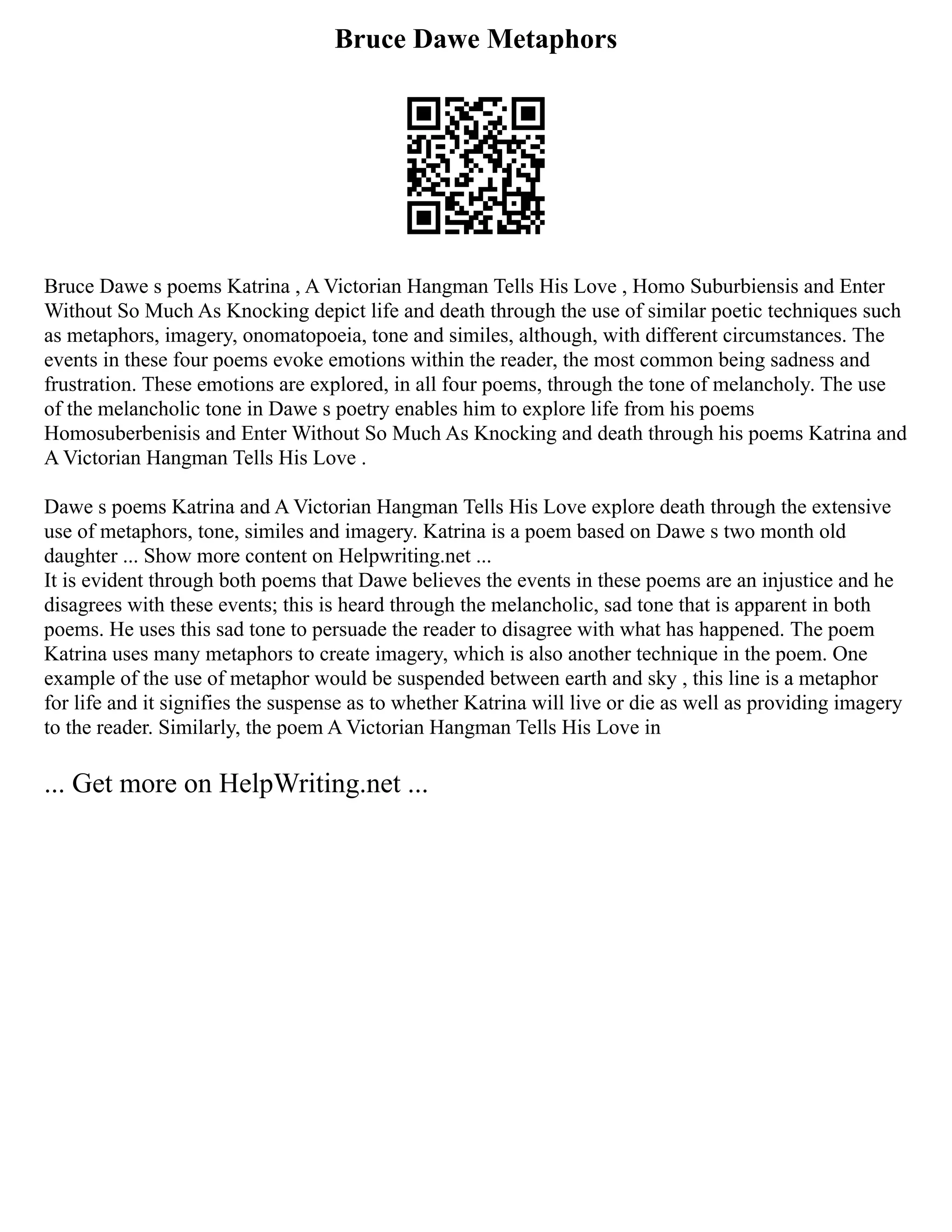 Bruce Dawe Metaphors
Bruce Dawe s poems Katrina , A Victorian Hangman Tells His Love , Homo Suburbiensis and Enter
Without So Much As Knocking depict life and death through the use of similar poetic techniques such
as metaphors, imagery, onomatopoeia, tone and similes, although, with different circumstances. The
events in these four poems evoke emotions within the reader, the most common being sadness and
frustration. These emotions are explored, in all four poems, through the tone of melancholy. The use
of the melancholic tone in Dawe s poetry enables him to explore life from his poems
Homosuberbenisis and Enter Without So Much As Knocking and death through his poems Katrina and
A Victorian Hangman Tells His Love .
Dawe s poems Katrina and A Victorian Hangman Tells His Love explore death through the extensive
use of metaphors, tone, similes and imagery. Katrina is a poem based on Dawe s two month old
daughter ... Show more content on Helpwriting.net ...
It is evident through both poems that Dawe believes the events in these poems are an injustice and he
disagrees with these events; this is heard through the melancholic, sad tone that is apparent in both
poems. He uses this sad tone to persuade the reader to disagree with what has happened. The poem
Katrina uses many metaphors to create imagery, which is also another technique in the poem. One
example of the use of metaphor would be suspended between earth and sky , this line is a metaphor
for life and it signifies the suspense as to whether Katrina will live or die as well as providing imagery
to the reader. Similarly, the poem A Victorian Hangman Tells His Love in
... Get more on HelpWriting.net ...
 
