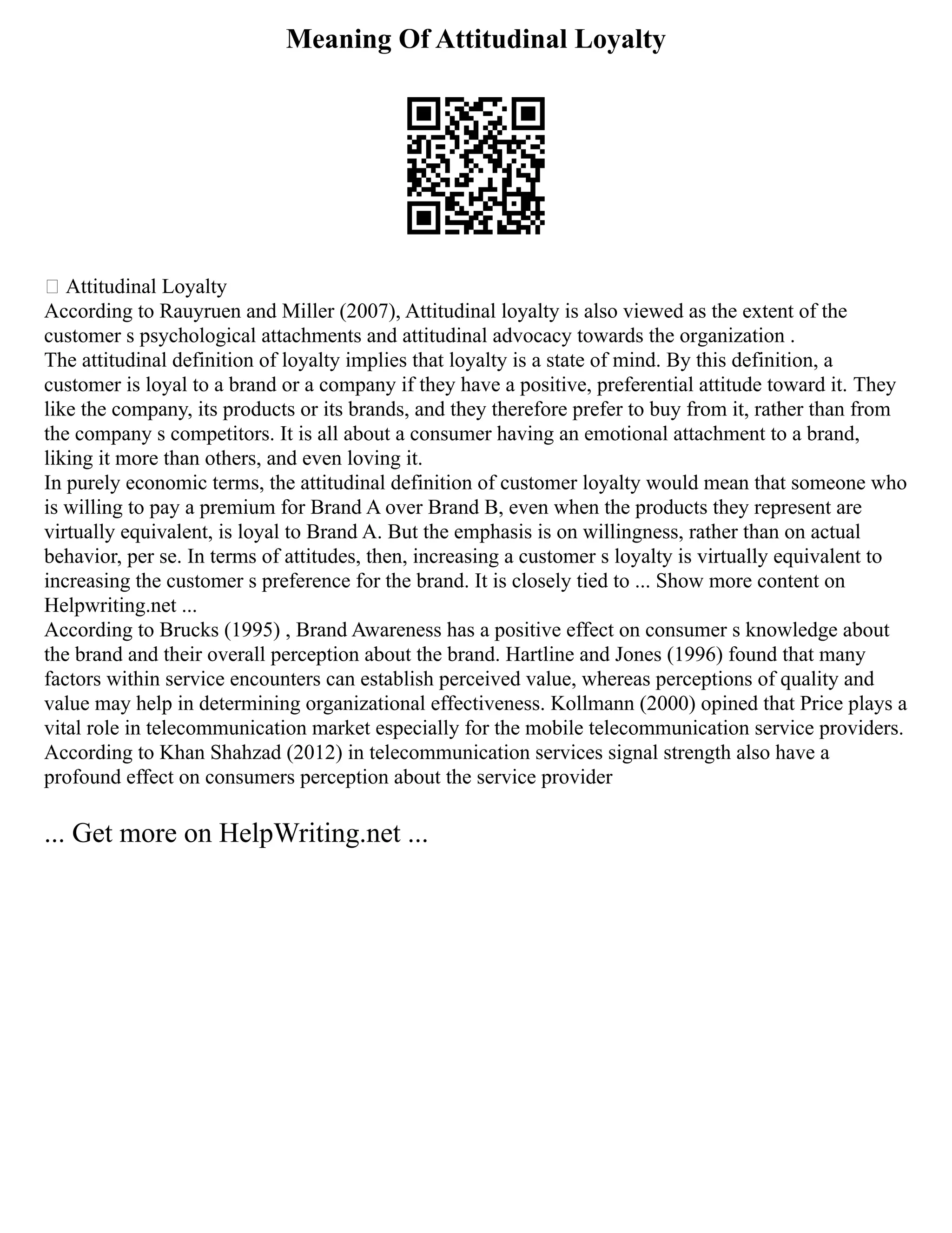 Meaning Of Attitudinal Loyalty
 Attitudinal Loyalty
According to Rauyruen and Miller (2007), Attitudinal loyalty is also viewed as the extent of the
customer s psychological attachments and attitudinal advocacy towards the organization .
The attitudinal definition of loyalty implies that loyalty is a state of mind. By this definition, a
customer is loyal to a brand or a company if they have a positive, preferential attitude toward it. They
like the company, its products or its brands, and they therefore prefer to buy from it, rather than from
the company s competitors. It is all about a consumer having an emotional attachment to a brand,
liking it more than others, and even loving it.
In purely economic terms, the attitudinal definition of customer loyalty would mean that someone who
is willing to pay a premium for Brand A over Brand B, even when the products they represent are
virtually equivalent, is loyal to Brand A. But the emphasis is on willingness, rather than on actual
behavior, per se. In terms of attitudes, then, increasing a customer s loyalty is virtually equivalent to
increasing the customer s preference for the brand. It is closely tied to ... Show more content on
Helpwriting.net ...
According to Brucks (1995) , Brand Awareness has a positive effect on consumer s knowledge about
the brand and their overall perception about the brand. Hartline and Jones (1996) found that many
factors within service encounters can establish perceived value, whereas perceptions of quality and
value may help in determining organizational effectiveness. Kollmann (2000) opined that Price plays a
vital role in telecommunication market especially for the mobile telecommunication service providers.
According to Khan Shahzad (2012) in telecommunication services signal strength also have a
profound effect on consumers perception about the service provider
... Get more on HelpWriting.net ...
 