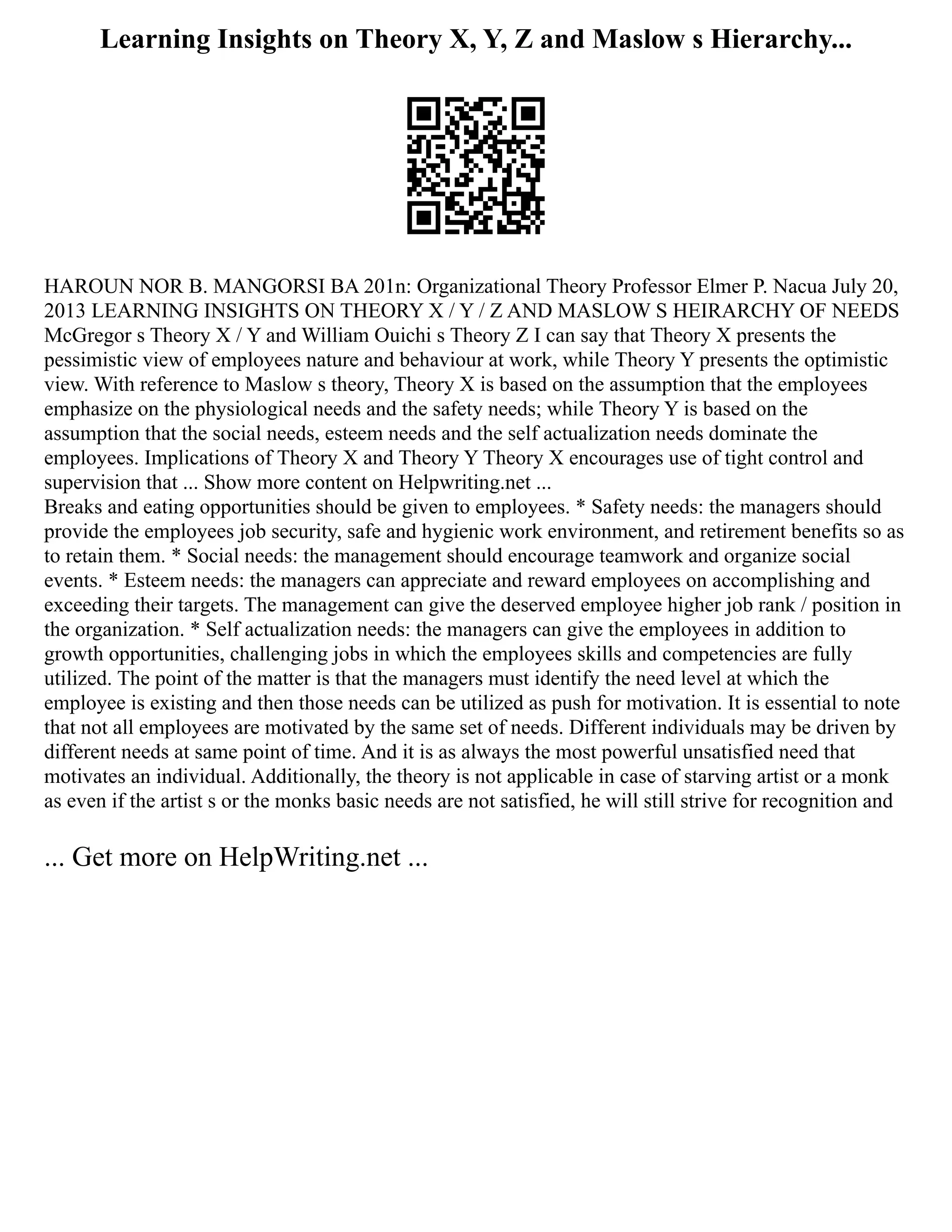 Learning Insights on Theory X, Y, Z and Maslow s Hierarchy...
HAROUN NOR B. MANGORSI BA 201n: Organizational Theory Professor Elmer P. Nacua July 20,
2013 LEARNING INSIGHTS ON THEORY X / Y / Z AND MASLOW S HEIRARCHY OF NEEDS
McGregor s Theory X / Y and William Ouichi s Theory Z I can say that Theory X presents the
pessimistic view of employees nature and behaviour at work, while Theory Y presents the optimistic
view. With reference to Maslow s theory, Theory X is based on the assumption that the employees
emphasize on the physiological needs and the safety needs; while Theory Y is based on the
assumption that the social needs, esteem needs and the self actualization needs dominate the
employees. Implications of Theory X and Theory Y Theory X encourages use of tight control and
supervision that ... Show more content on Helpwriting.net ...
Breaks and eating opportunities should be given to employees. * Safety needs: the managers should
provide the employees job security, safe and hygienic work environment, and retirement benefits so as
to retain them. * Social needs: the management should encourage teamwork and organize social
events. * Esteem needs: the managers can appreciate and reward employees on accomplishing and
exceeding their targets. The management can give the deserved employee higher job rank / position in
the organization. * Self actualization needs: the managers can give the employees in addition to
growth opportunities, challenging jobs in which the employees skills and competencies are fully
utilized. The point of the matter is that the managers must identify the need level at which the
employee is existing and then those needs can be utilized as push for motivation. It is essential to note
that not all employees are motivated by the same set of needs. Different individuals may be driven by
different needs at same point of time. And it is as always the most powerful unsatisfied need that
motivates an individual. Additionally, the theory is not applicable in case of starving artist or a monk
as even if the artist s or the monks basic needs are not satisfied, he will still strive for recognition and
... Get more on HelpWriting.net ...
 