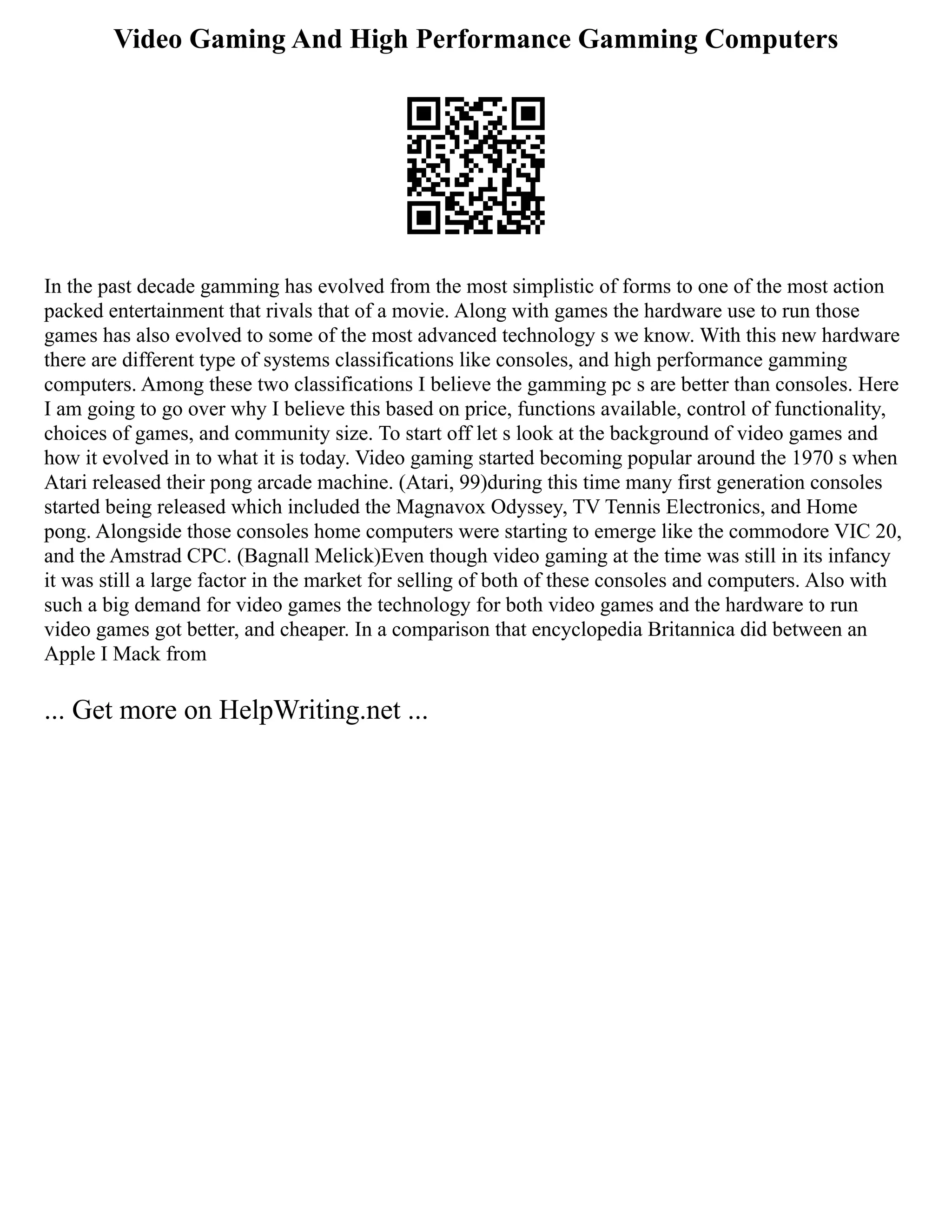 Video Gaming And High Performance Gamming Computers
In the past decade gamming has evolved from the most simplistic of forms to one of the most action
packed entertainment that rivals that of a movie. Along with games the hardware use to run those
games has also evolved to some of the most advanced technology s we know. With this new hardware
there are different type of systems classifications like consoles, and high performance gamming
computers. Among these two classifications I believe the gamming pc s are better than consoles. Here
I am going to go over why I believe this based on price, functions available, control of functionality,
choices of games, and community size. To start off let s look at the background of video games and
how it evolved in to what it is today. Video gaming started becoming popular around the 1970 s when
Atari released their pong arcade machine. (Atari, 99)during this time many first generation consoles
started being released which included the Magnavox Odyssey, TV Tennis Electronics, and Home
pong. Alongside those consoles home computers were starting to emerge like the commodore VIC 20,
and the Amstrad CPC. (Bagnall Melick)Even though video gaming at the time was still in its infancy
it was still a large factor in the market for selling of both of these consoles and computers. Also with
such a big demand for video games the technology for both video games and the hardware to run
video games got better, and cheaper. In a comparison that encyclopedia Britannica did between an
Apple I Mack from
... Get more on HelpWriting.net ...
 