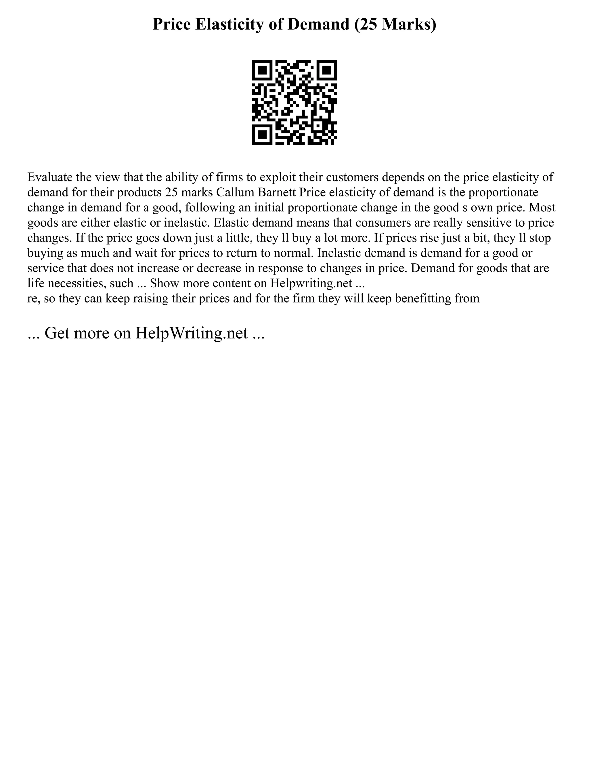 Price Elasticity of Demand (25 Marks)
Evaluate the view that the ability of firms to exploit their customers depends on the price elasticity of
demand for their products 25 marks Callum Barnett Price elasticity of demand is the proportionate
change in demand for a good, following an initial proportionate change in the good s own price. Most
goods are either elastic or inelastic. Elastic demand means that consumers are really sensitive to price
changes. If the price goes down just a little, they ll buy a lot more. If prices rise just a bit, they ll stop
buying as much and wait for prices to return to normal. Inelastic demand is demand for a good or
service that does not increase or decrease in response to changes in price. Demand for goods that are
life necessities, such ... Show more content on Helpwriting.net ...
re, so they can keep raising their prices and for the firm they will keep benefitting from
... Get more on HelpWriting.net ...
 