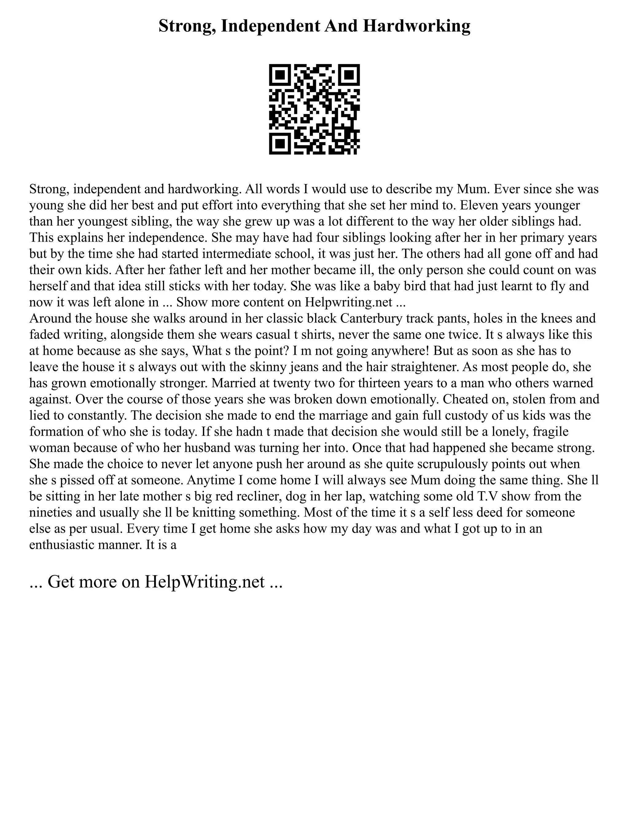 Strong, Independent And Hardworking
Strong, independent and hardworking. All words I would use to describe my Mum. Ever since she was
young she did her best and put effort into everything that she set her mind to. Eleven years younger
than her youngest sibling, the way she grew up was a lot different to the way her older siblings had.
This explains her independence. She may have had four siblings looking after her in her primary years
but by the time she had started intermediate school, it was just her. The others had all gone off and had
their own kids. After her father left and her mother became ill, the only person she could count on was
herself and that idea still sticks with her today. She was like a baby bird that had just learnt to fly and
now it was left alone in ... Show more content on Helpwriting.net ...
Around the house she walks around in her classic black Canterbury track pants, holes in the knees and
faded writing, alongside them she wears casual t shirts, never the same one twice. It s always like this
at home because as she says, What s the point? I m not going anywhere! But as soon as she has to
leave the house it s always out with the skinny jeans and the hair straightener. As most people do, she
has grown emotionally stronger. Married at twenty two for thirteen years to a man who others warned
against. Over the course of those years she was broken down emotionally. Cheated on, stolen from and
lied to constantly. The decision she made to end the marriage and gain full custody of us kids was the
formation of who she is today. If she hadn t made that decision she would still be a lonely, fragile
woman because of who her husband was turning her into. Once that had happened she became strong.
She made the choice to never let anyone push her around as she quite scrupulously points out when
she s pissed off at someone. Anytime I come home I will always see Mum doing the same thing. She ll
be sitting in her late mother s big red recliner, dog in her lap, watching some old T.V show from the
nineties and usually she ll be knitting something. Most of the time it s a self less deed for someone
else as per usual. Every time I get home she asks how my day was and what I got up to in an
enthusiastic manner. It is a
... Get more on HelpWriting.net ...
 