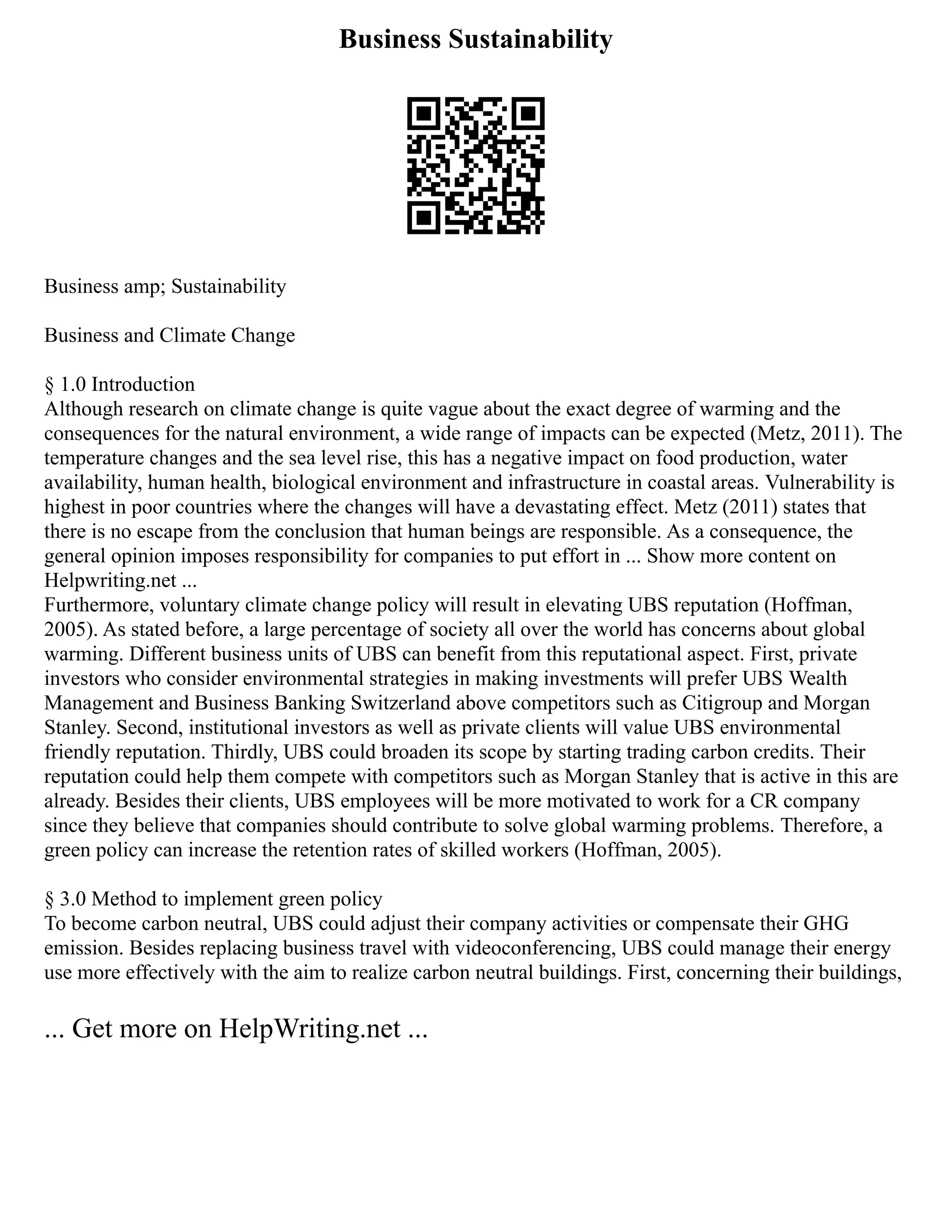 Business Sustainability
Business amp; Sustainability
Business and Climate Change
§ 1.0 Introduction
Although research on climate change is quite vague about the exact degree of warming and the
consequences for the natural environment, a wide range of impacts can be expected (Metz, 2011). The
temperature changes and the sea level rise, this has a negative impact on food production, water
availability, human health, biological environment and infrastructure in coastal areas. Vulnerability is
highest in poor countries where the changes will have a devastating effect. Metz (2011) states that
there is no escape from the conclusion that human beings are responsible. As a consequence, the
general opinion imposes responsibility for companies to put effort in ... Show more content on
Helpwriting.net ...
Furthermore, voluntary climate change policy will result in elevating UBS reputation (Hoffman,
2005). As stated before, a large percentage of society all over the world has concerns about global
warming. Different business units of UBS can benefit from this reputational aspect. First, private
investors who consider environmental strategies in making investments will prefer UBS Wealth
Management and Business Banking Switzerland above competitors such as Citigroup and Morgan
Stanley. Second, institutional investors as well as private clients will value UBS environmental
friendly reputation. Thirdly, UBS could broaden its scope by starting trading carbon credits. Their
reputation could help them compete with competitors such as Morgan Stanley that is active in this are
already. Besides their clients, UBS employees will be more motivated to work for a CR company
since they believe that companies should contribute to solve global warming problems. Therefore, a
green policy can increase the retention rates of skilled workers (Hoffman, 2005).
§ 3.0 Method to implement green policy
To become carbon neutral, UBS could adjust their company activities or compensate their GHG
emission. Besides replacing business travel with videoconferencing, UBS could manage their energy
use more effectively with the aim to realize carbon neutral buildings. First, concerning their buildings,
... Get more on HelpWriting.net ...
 