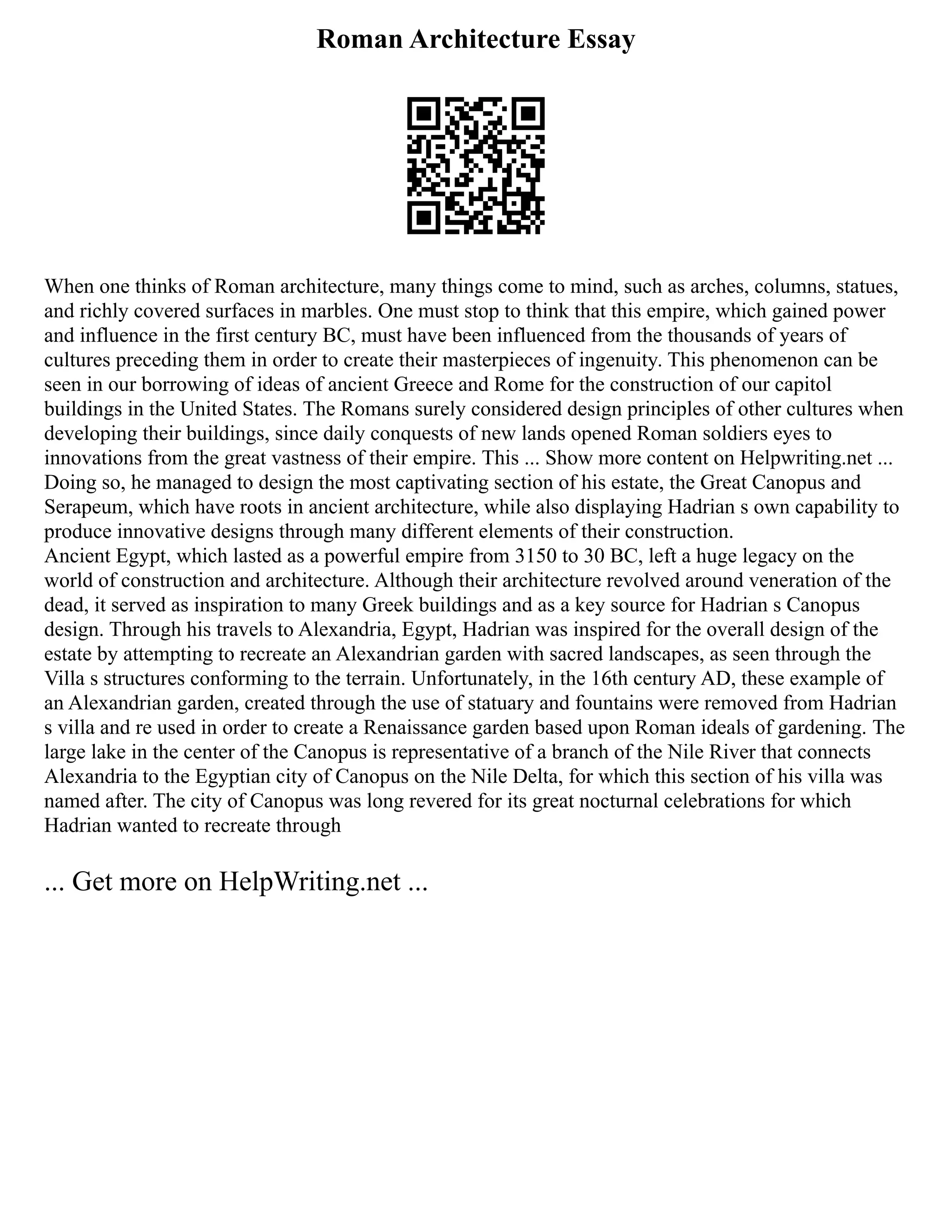 Roman Architecture Essay
When one thinks of Roman architecture, many things come to mind, such as arches, columns, statues,
and richly covered surfaces in marbles. One must stop to think that this empire, which gained power
and influence in the first century BC, must have been influenced from the thousands of years of
cultures preceding them in order to create their masterpieces of ingenuity. This phenomenon can be
seen in our borrowing of ideas of ancient Greece and Rome for the construction of our capitol
buildings in the United States. The Romans surely considered design principles of other cultures when
developing their buildings, since daily conquests of new lands opened Roman soldiers eyes to
innovations from the great vastness of their empire. This ... Show more content on Helpwriting.net ...
Doing so, he managed to design the most captivating section of his estate, the Great Canopus and
Serapeum, which have roots in ancient architecture, while also displaying Hadrian s own capability to
produce innovative designs through many different elements of their construction.
Ancient Egypt, which lasted as a powerful empire from 3150 to 30 BC, left a huge legacy on the
world of construction and architecture. Although their architecture revolved around veneration of the
dead, it served as inspiration to many Greek buildings and as a key source for Hadrian s Canopus
design. Through his travels to Alexandria, Egypt, Hadrian was inspired for the overall design of the
estate by attempting to recreate an Alexandrian garden with sacred landscapes, as seen through the
Villa s structures conforming to the terrain. Unfortunately, in the 16th century AD, these example of
an Alexandrian garden, created through the use of statuary and fountains were removed from Hadrian
s villa and re used in order to create a Renaissance garden based upon Roman ideals of gardening. The
large lake in the center of the Canopus is representative of a branch of the Nile River that connects
Alexandria to the Egyptian city of Canopus on the Nile Delta, for which this section of his villa was
named after. The city of Canopus was long revered for its great nocturnal celebrations for which
Hadrian wanted to recreate through
... Get more on HelpWriting.net ...
 