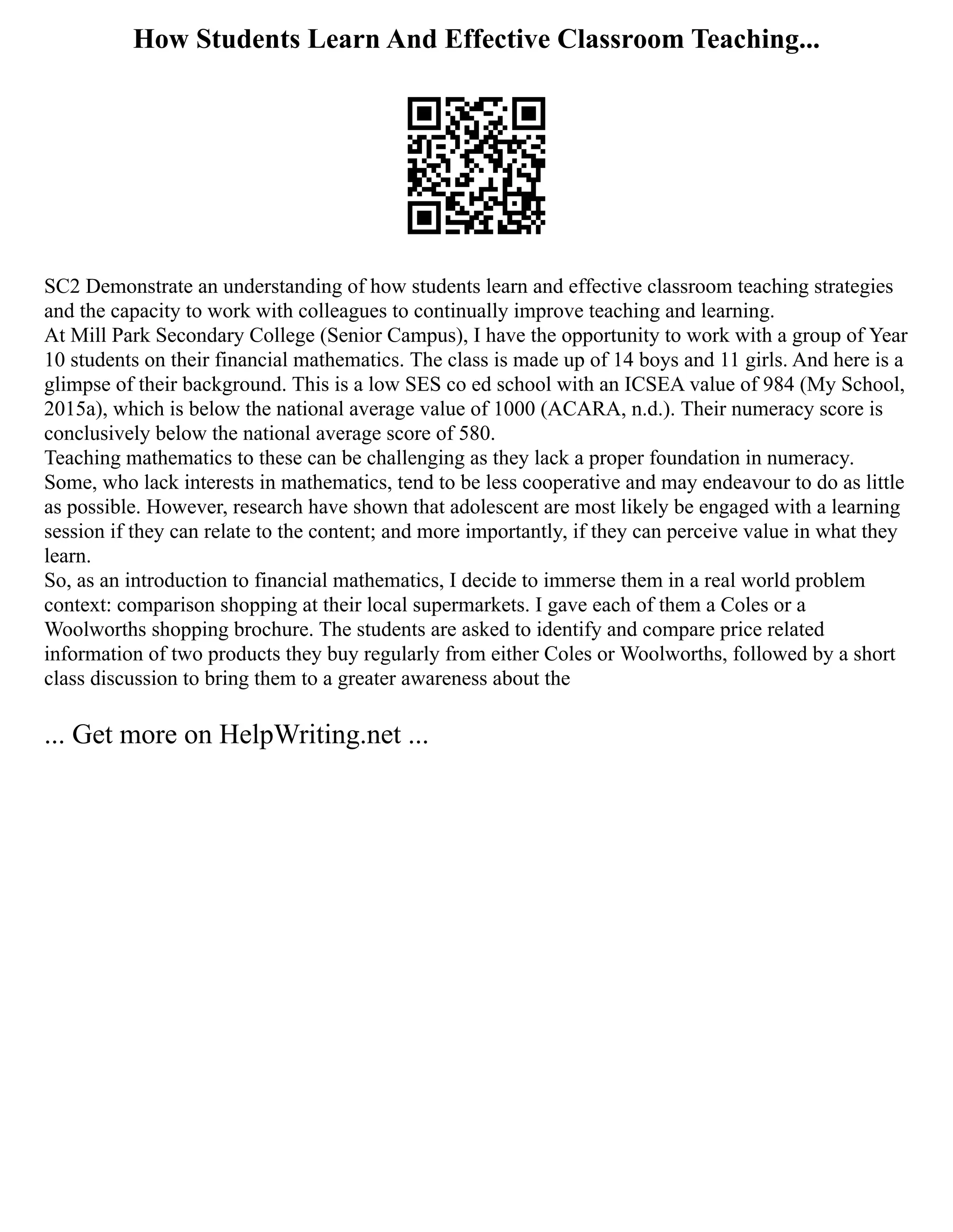 How Students Learn And Effective Classroom Teaching...
SC2 Demonstrate an understanding of how students learn and effective classroom teaching strategies
and the capacity to work with colleagues to continually improve teaching and learning.
At Mill Park Secondary College (Senior Campus), I have the opportunity to work with a group of Year
10 students on their financial mathematics. The class is made up of 14 boys and 11 girls. And here is a
glimpse of their background. This is a low SES co ed school with an ICSEA value of 984 (My School,
2015a), which is below the national average value of 1000 (ACARA, n.d.). Their numeracy score is
conclusively below the national average score of 580.
Teaching mathematics to these can be challenging as they lack a proper foundation in numeracy.
Some, who lack interests in mathematics, tend to be less cooperative and may endeavour to do as little
as possible. However, research have shown that adolescent are most likely be engaged with a learning
session if they can relate to the content; and more importantly, if they can perceive value in what they
learn.
So, as an introduction to financial mathematics, I decide to immerse them in a real world problem
context: comparison shopping at their local supermarkets. I gave each of them a Coles or a
Woolworths shopping brochure. The students are asked to identify and compare price related
information of two products they buy regularly from either Coles or Woolworths, followed by a short
class discussion to bring them to a greater awareness about the
... Get more on HelpWriting.net ...
 