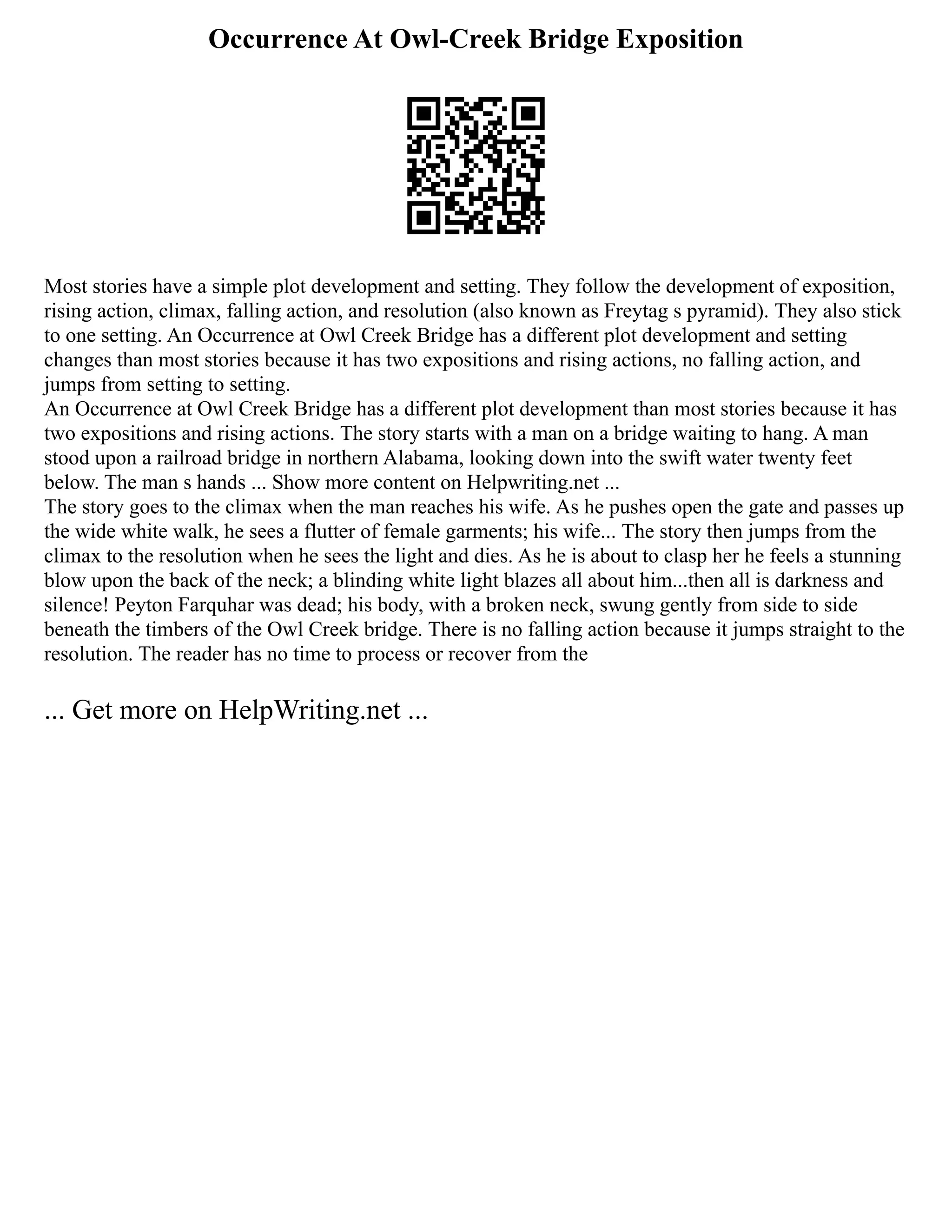 Occurrence At Owl-Creek Bridge Exposition
Most stories have a simple plot development and setting. They follow the development of exposition,
rising action, climax, falling action, and resolution (also known as Freytag s pyramid). They also stick
to one setting. An Occurrence at Owl Creek Bridge has a different plot development and setting
changes than most stories because it has two expositions and rising actions, no falling action, and
jumps from setting to setting.
An Occurrence at Owl Creek Bridge has a different plot development than most stories because it has
two expositions and rising actions. The story starts with a man on a bridge waiting to hang. A man
stood upon a railroad bridge in northern Alabama, looking down into the swift water twenty feet
below. The man s hands ... Show more content on Helpwriting.net ...
The story goes to the climax when the man reaches his wife. As he pushes open the gate and passes up
the wide white walk, he sees a flutter of female garments; his wife... The story then jumps from the
climax to the resolution when he sees the light and dies. As he is about to clasp her he feels a stunning
blow upon the back of the neck; a blinding white light blazes all about him...then all is darkness and
silence! Peyton Farquhar was dead; his body, with a broken neck, swung gently from side to side
beneath the timbers of the Owl Creek bridge. There is no falling action because it jumps straight to the
resolution. The reader has no time to process or recover from the
... Get more on HelpWriting.net ...
 