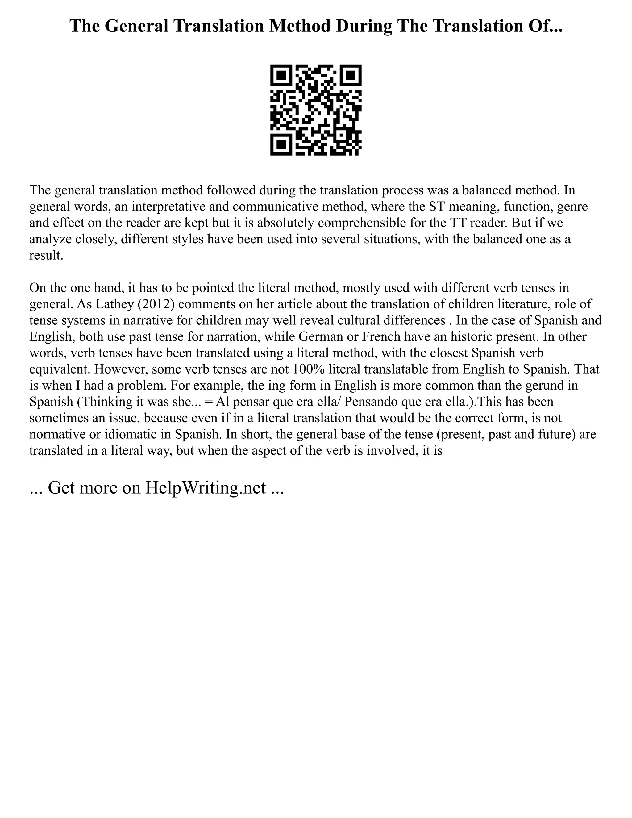 The General Translation Method During The Translation Of...
The general translation method followed during the translation process was a balanced method. In
general words, an interpretative and communicative method, where the ST meaning, function, genre
and effect on the reader are kept but it is absolutely comprehensible for the TT reader. But if we
analyze closely, different styles have been used into several situations, with the balanced one as a
result.
On the one hand, it has to be pointed the literal method, mostly used with different verb tenses in
general. As Lathey (2012) comments on her article about the translation of children literature, role of
tense systems in narrative for children may well reveal cultural differences . In the case of Spanish and
English, both use past tense for narration, while German or French have an historic present. In other
words, verb tenses have been translated using a literal method, with the closest Spanish verb
equivalent. However, some verb tenses are not 100% literal translatable from English to Spanish. That
is when I had a problem. For example, the ing form in English is more common than the gerund in
Spanish (Thinking it was she... = Al pensar que era ella/ Pensando que era ella.).This has been
sometimes an issue, because even if in a literal translation that would be the correct form, is not
normative or idiomatic in Spanish. In short, the general base of the tense (present, past and future) are
translated in a literal way, but when the aspect of the verb is involved, it is
... Get more on HelpWriting.net ...
 