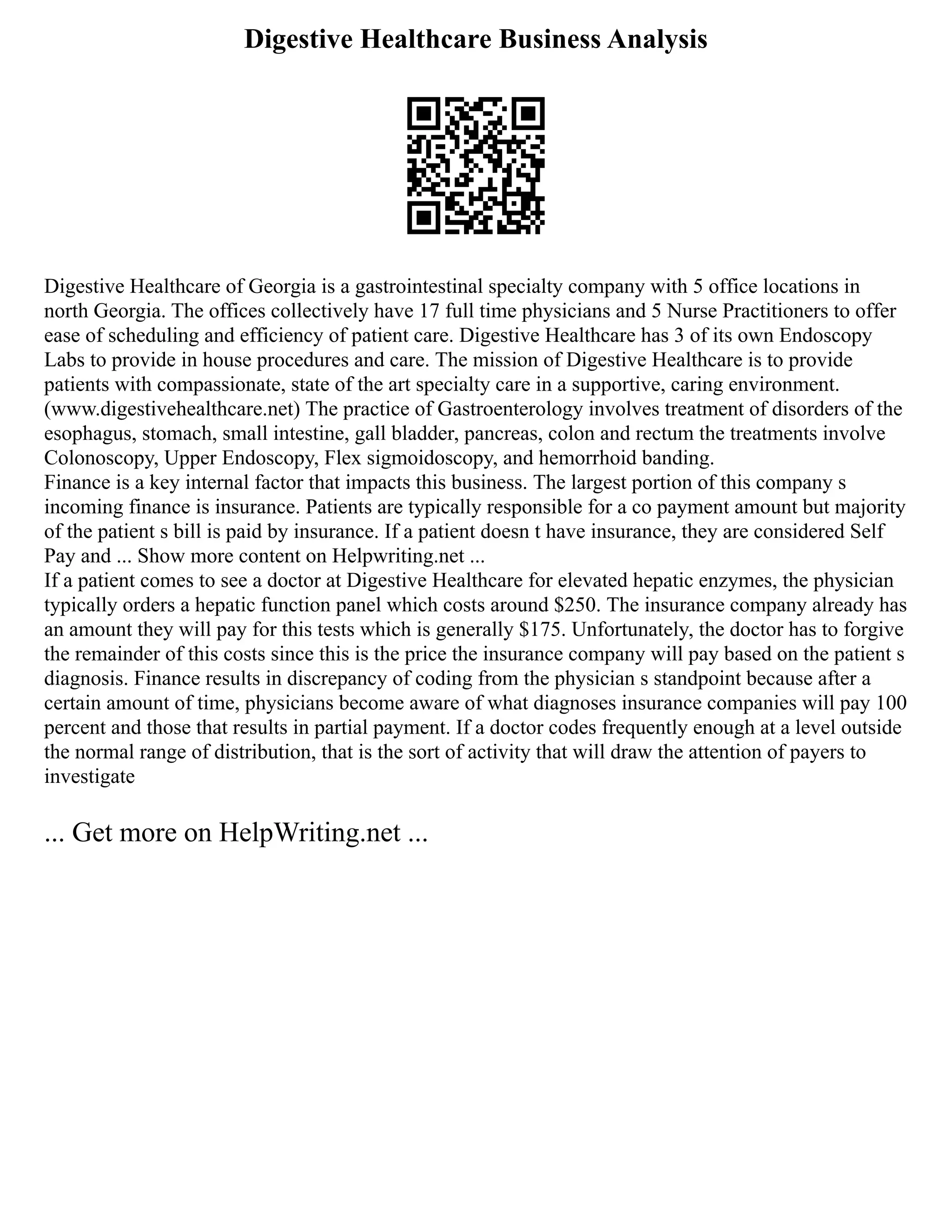 Digestive Healthcare Business Analysis
Digestive Healthcare of Georgia is a gastrointestinal specialty company with 5 office locations in
north Georgia. The offices collectively have 17 full time physicians and 5 Nurse Practitioners to offer
ease of scheduling and efficiency of patient care. Digestive Healthcare has 3 of its own Endoscopy
Labs to provide in house procedures and care. The mission of Digestive Healthcare is to provide
patients with compassionate, state of the art specialty care in a supportive, caring environment.
(www.digestivehealthcare.net) The practice of Gastroenterology involves treatment of disorders of the
esophagus, stomach, small intestine, gall bladder, pancreas, colon and rectum the treatments involve
Colonoscopy, Upper Endoscopy, Flex sigmoidoscopy, and hemorrhoid banding.
Finance is a key internal factor that impacts this business. The largest portion of this company s
incoming finance is insurance. Patients are typically responsible for a co payment amount but majority
of the patient s bill is paid by insurance. If a patient doesn t have insurance, they are considered Self
Pay and ... Show more content on Helpwriting.net ...
If a patient comes to see a doctor at Digestive Healthcare for elevated hepatic enzymes, the physician
typically orders a hepatic function panel which costs around $250. The insurance company already has
an amount they will pay for this tests which is generally $175. Unfortunately, the doctor has to forgive
the remainder of this costs since this is the price the insurance company will pay based on the patient s
diagnosis. Finance results in discrepancy of coding from the physician s standpoint because after a
certain amount of time, physicians become aware of what diagnoses insurance companies will pay 100
percent and those that results in partial payment. If a doctor codes frequently enough at a level outside
the normal range of distribution, that is the sort of activity that will draw the attention of payers to
investigate
... Get more on HelpWriting.net ...
 